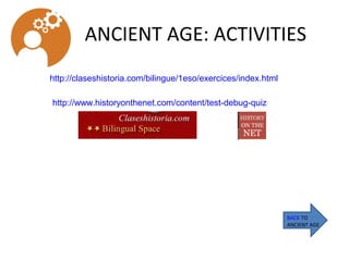 ANCIENT AGE: ACTIVITIES
BACK TO
ANCIENT AGE
http://claseshistoria.com/bilingue/1eso/exercices/index.html
http://www.historyonthenet.com/content/test-debug-quiz
 