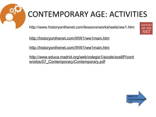 CONTEMPORARY AGE: ACTIVITIES
BACK TO
CONTEMPORARY
AGE
http://www.historyonthenet.com/lessons/worksheets/ww1.htm
http://historyonthenet.com/WW1/ww1main.htm
 
http://historyonthenet.com/WW1/ww1main.htm
 
http://www.educa.madrid.org/web/colegio1/aicole/sos6P/cont
enidos/07_Contemporary/Contemporary.pdf
 