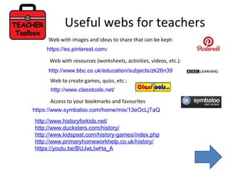Useful webs for teachers
https://es.pinterest.com/
http://www.bbc.co.uk/education/subjects/zk26n39
Web with images and ideas to share that can be kept:
Web with resources (worksheets, activities, videos, etc.):
http://www.classtools.net/
Web to create games, quizs, etc.:
https://www.symbaloo.com/home/mix/13eOcLjTaQ
Access to your bookmarks and favourites
http://www.historyforkids.net/
http://www.ducksters.com/history/
http://www.kidspast.com/history-games/index.php
http://www.primaryhomeworkhelp.co.uk/history/
https://youtu.be/BUJwLIwHa_A
 