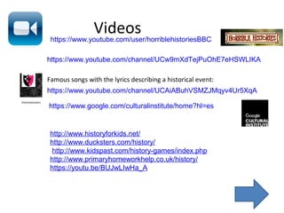 Videos
https://www.youtube.com/channel/UCw9mXdTejPuOhE7eHSWLIKA
https://www.youtube.com/user/horriblehistoriesBBC
https://www.youtube.com/channel/UCAiABuhVSMZJMqyv4Ur5XqA
Famous songs with the lyrics describing a historical event:
https://www.google.com/culturalinstitute/home?hl=es
http://www.historyforkids.net/
http://www.ducksters.com/history/
http://www.kidspast.com/history-games/index.php
http://www.primaryhomeworkhelp.co.uk/history/
https://youtu.be/BUJwLIwHa_A
 
