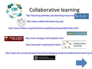 Collaborative learning
http://www.collaborativelearning.org/
http://teaching.berkeley.edu/teaching-resources
http://www.thirteen.org/edonline/concept2class/coopcollab/index.html
http://www.studygs.net/cooplearn.htm
http://www.gdrc.org/kmgmt/c-learn/
http://www.cte.cornell.edu/teaching-ideas/engaging-students/collaborative-learning.htm
 