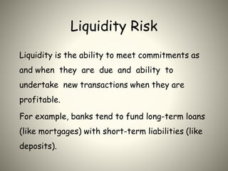 Liquidity Risk
Liquidity is the ability to meet commitments as
and when they are due and ability to
undertake new transactions when they are
profitable.
For example, banks tend to fund long-term loans
(like mortgages) with short-term liabilities (like
deposits).
 