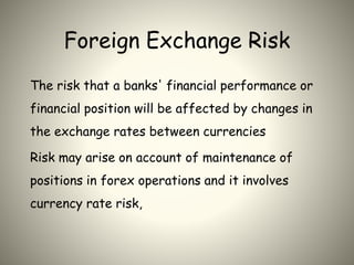 Foreign Exchange Risk
The risk that a banks' financial performance or
financial position will be affected by changes in
the exchange rates between currencies
Risk may arise on account of maintenance of
positions in forex operations and it involves
currency rate risk,
 