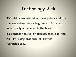 Technology Risk
This risk is associated with computers and the
communication technology which is being
increasingly introduced in the banks.
This entails the risk of obsolescence and the
risk of losing business to better
technologically.
 