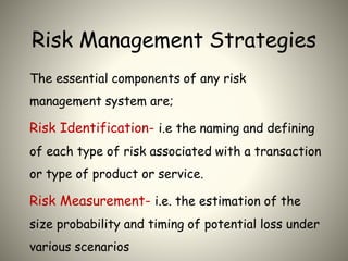 Risk Management Strategies
The essential components of any risk
management system are;
Risk Identification- i.e the naming and defining
of each type of risk associated with a transaction
or type of product or service.
Risk Measurement- i.e. the estimation of the
size probability and timing of potential loss under
various scenarios
 