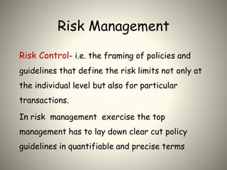 Risk Management
Risk Control- i.e. the framing of policies and
guidelines that define the risk limits not only at
the individual level but also for particular
transactions.
In risk management exercise the top
management has to lay down clear cut policy
guidelines in quantifiable and precise terms
 