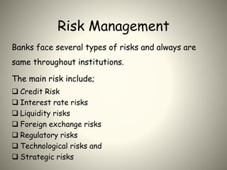 Risk Management
Banks face several types of risks and always are
same throughout institutions.
The main risk include;
 Credit Risk
 Interest rate risks
 Liquidity risks
 Foreign exchange risks
 Regulatory risks
 Technological risks and
 Strategic risks
 