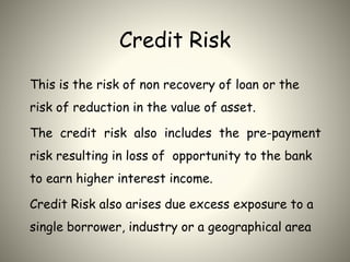 Credit Risk
This is the risk of non recovery of loan or the
risk of reduction in the value of asset.
The credit risk also includes the pre-payment
risk resulting in loss of opportunity to the bank
to earn higher interest income.
Credit Risk also arises due excess exposure to a
single borrower, industry or a geographical area
 