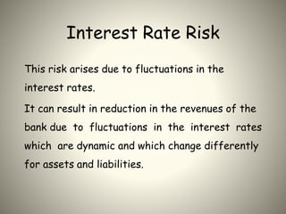 Interest Rate Risk
This risk arises due to fluctuations in the
interest rates.
It can result in reduction in the revenues of the
bank due to fluctuations in the interest rates
which are dynamic and which change differently
for assets and liabilities.
 