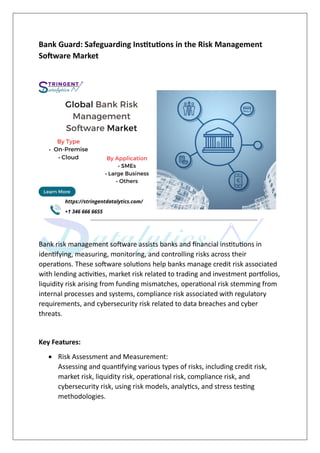 Bank Guard: Safeguarding Institutions in the Risk Management
Software Market
Bank risk management software assists banks and financial institutions in
identifying, measuring, monitoring, and controlling risks across their
operations. These software solutions help banks manage credit risk associated
with lending activities, market risk related to trading and investment portfolios,
liquidity risk arising from funding mismatches, operational risk stemming from
internal processes and systems, compliance risk associated with regulatory
requirements, and cybersecurity risk related to data breaches and cyber
threats.
Key Features:
 Risk Assessment and Measurement:
Assessing and quantifying various types of risks, including credit risk,
market risk, liquidity risk, operational risk, compliance risk, and
cybersecurity risk, using risk models, analytics, and stress testing
methodologies.
 