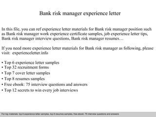 Bank risk manager experience letter 
In this file, you can ref experience letter materials for Bank risk manager position such 
as Bank risk manager work experience certificate samples, job experience letter tips, 
Bank risk manager interview questions, Bank risk manager resumes… 
If you need more experience letter materials for Bank risk manager as following, please 
visit: experienceletter.info 
• Top 6 experience letter samples 
• Top 32 recruitment forms 
• Top 7 cover letter samples 
• Top 8 resumes samples 
• Free ebook: 75 interview questions and answers 
• Top 12 secrets to win every job interviews 
For top materials: top 6 experience letter samples, top 8 resumes samples, free ebook: 75 interview questions and answers 
Interview questions and answers – free download/ pdf and ppt file 
 