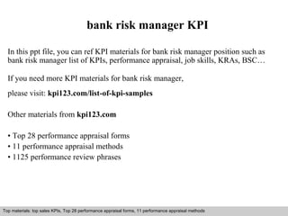 bank risk manager KPI 
In this ppt file, you can ref KPI materials for bank risk manager position such as 
bank risk manager list of KPIs, performance appraisal, job skills, KRAs, BSC… 
If you need more KPI materials for bank risk manager, 
please visit: kpi123.com/list-of-kpi-samples 
Other materials from kpi123.com 
• Top 28 performance appraisal forms 
• 11 performance appraisal methods 
• 1125 performance review phrases 
Top materials: top sales KPIs, Top 28 performance appraisal forms, 11 performance appraisal methods 
Interview questions and answers – free download/ pdf and ppt file 
 