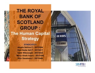 THE ROYAL
BANK OF
SCOTLAND
GROUP :
The Human Capital
StrategyStrategy
SYNDICATE 6
Amalia Sefrina C - 29115364
Dian Sadar Adi P - 29115417
Galih Wibowojati - 29115422
Mirna Ghaib Insani - 29115395
Silur Sasakawa I - 29115408
 