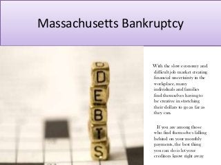 Massachusetts Bankruptcy
With the slow economy and
difficult job market creating
financial uncertainty in the
workplace, many
individuals and families
find themselves having to
be creative in stretching
their dollars to go as far as
they can.
If you are among those
who find themselves falling
behind on your monthly
payments, the best thing
you can do is let your
creditors know right away
 