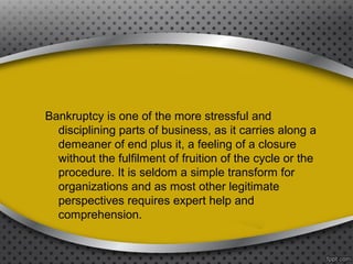 Bankruptcy is one of the more stressful and
disciplining parts of business, as it carries along a
demeaner of end plus it, a feeling of a closure
without the fulfilment of fruition of the cycle or the
procedure. It is seldom a simple transform for
organizations and as most other legitimate
perspectives requires expert help and
comprehension.

 
