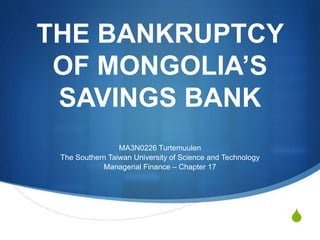 S 
THE BANKRUPTCY 
OF MONGOLIA’S 
SAVINGS BANK 
MA3N0226 Turtemuulen 
The Southern Taiwan University of Science and Technology 
Managerial Finance – Chapter 17 
 
