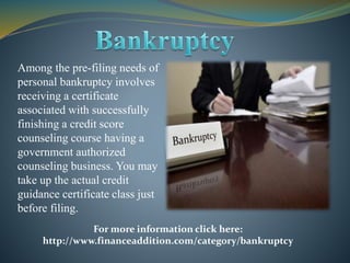Among the pre-filing needs of
personal bankruptcy involves
receiving a certificate
associated with successfully
finishing a credit score
counseling course having a
government authorized
counseling business. You may
take up the actual credit
guidance certificate class just
before filing.
For more information click here:
http://www.financeaddition.com/category/bankruptcy
 