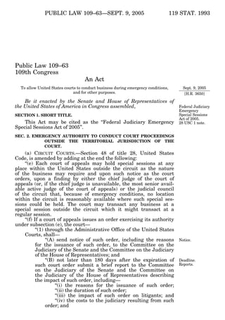 119 STAT. 1993PUBLIC LAW 109–63—SEPT. 9, 2005
Public Law 109–63
109th Congress
An Act
To allow United States courts to conduct business during emergency conditions,
and for other purposes.
Be it enacted by the Senate and House of Representatives of
the United States of America in Congress assembled,
SECTION 1. SHORT TITLE.
This Act may be cited as the ‘‘Federal Judiciary Emergency
Special Sessions Act of 2005’’.
SEC. 2. EMERGENCY AUTHORITY TO CONDUCT COURT PROCEEDINGS
OUTSIDE THE TERRITORIAL JURISDICTION OF THE
COURT.
(a) CIRCUIT COURTS.—Section 48 of title 28, United States
Code, is amended by adding at the end the following:
‘‘(e) Each court of appeals may hold special sessions at any
place within the United States outside the circuit as the nature
of the business may require and upon such notice as the court
orders, upon a finding by either the chief judge of the court of
appeals (or, if the chief judge is unavailable, the most senior avail-
able active judge of the court of appeals) or the judicial council
of the circuit that, because of emergency conditions, no location
within the circuit is reasonably available where such special ses-
sions could be held. The court may transact any business at a
special session outside the circuit which it might transact at a
regular session.
‘‘(f) If a court of appeals issues an order exercising its authority
under subsection (e), the court—
‘‘(1) through the Administrative Office of the United States
Courts, shall—
‘‘(A) send notice of such order, including the reasons
for the issuance of such order, to the Committee on the
Judiciary of the Senate and the Committee on the Judiciary
of the House of Representatives; and
‘‘(B) not later than 180 days after the expiration of
such court order submit a brief report to the Committee
on the Judiciary of the Senate and the Committee on
the Judiciary of the House of Representatives describing
the impact of such order, including—
‘‘(i) the reasons for the issuance of such order;
‘‘(ii) the duration of such order;
‘‘(iii) the impact of such order on litigants; and
‘‘(iv) the costs to the judiciary resulting from such
order; and
Deadline.
Reports.
Notice.
Federal Judiciary
Emergency
Special Sessions
Act of 2005.
28 USC 1 note.
Sept. 9, 2005
[H.R. 3650]
VerDate 14-DEC-2004 15:32 Sep 13, 2005 Jkt 039139 PO 00063 Frm 00001 Fmt 6580 Sfmt 6581 E:PUBLAWPUBL063.109 APPS06 PsN: PUBL063
 