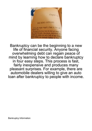 Bankruptcy can be the beginning to a new
    life of financial security. Anyone facing
   overwhelming debt can regain peace of
 mind by learning how to declare bankruptcy
   in four easy steps. This process is fast,
     fairly inexpensive and produces many
 pleasant surprises. For example, there are
  automobile dealers willing to give an auto
loan after bankruptcy to people with income.




Bankruptcy Information
 