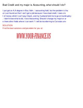 Bad Credit and my major is Accounting, what should I do?
I just got an A.A degree in Bus. Adm. / accounting field, but the problem is tha
at i just found out that I can't get a job because I have bad credit. I owe a lo
t of money which I can't pay it back, and my husband told me to go on bankruptcy
. I don't know what to do, I love Accounting. Should I change my major or ar
e there other fields where I can work ? I will be transferring to Cal state univ
SOLUTION
Find the best solutions and providers for you at:

 