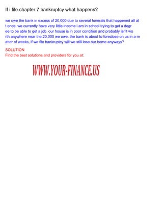 If i file chapter 7 bankruptcy what happens?
we owe the bank in excess of 20,000 due to several funerals that happened all at
t once, we currently have very little income i am in school trying to get a degr
ee to be able to get a job. our house is in poor condition and probably isn't wo
rth anywhere near the 20,000 we owe. the bank is about to foreclose on us in a m
atter of weeks, if we file bankruptcy will we still lose our home anyways?
SOLUTION
Find the best solutions and providers for you at:

 