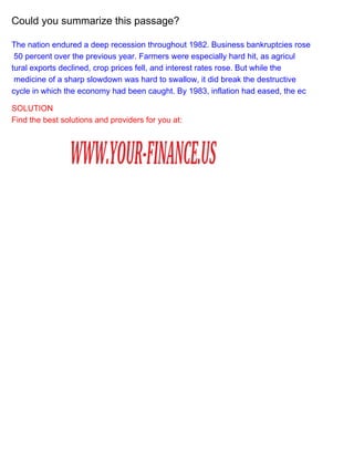 Could you summarize this passage?
The nation endured a deep recession throughout 1982. Business bankruptcies rose
50 percent over the previous year. Farmers were especially hard hit, as agricul
tural exports declined, crop prices fell, and interest rates rose. But while the
medicine of a sharp slowdown was hard to swallow, it did break the destructive
cycle in which the economy had been caught. By 1983, inflation had eased, the ec
SOLUTION
Find the best solutions and providers for you at:

 