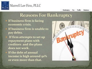  If business firm is facing
  economic crisis.
 If business firm is unable to
  pay debts.
 If firm attempts to set up
  repayment plans with
  creditors and the plans
  does not work.
 If the debt of annual
  income is high around 50%
  or even more than that.
 