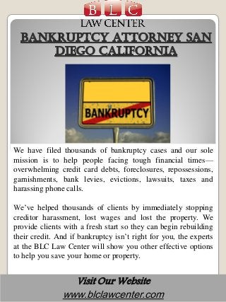 Visit Our Website
www.blclawcenter.com
We have filed thousands of bankruptcy cases and our sole
mission is to help people facing tough financial times—
overwhelming credit card debts, foreclosures, repossessions,
garnishments, bank levies, evictions, lawsuits, taxes and
harassing phone calls.
We’ve helped thousands of clients by immediately stopping
creditor harassment, lost wages and lost the property. We
provide clients with a fresh start so they can begin rebuilding
their credit. And if bankruptcy isn’t right for you, the experts
at the BLC Law Center will show you other effective options
to help you save your home or property.
 