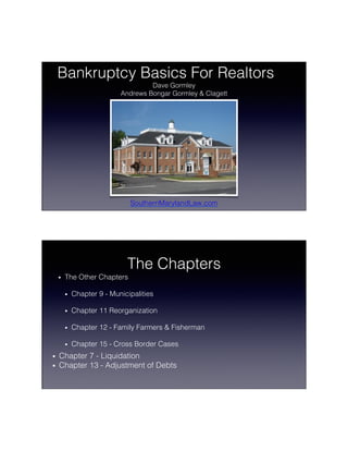 6/13/15	
  
1	
  
Bankruptcy Basics For Realtors!
Dave Gormley!
Andrews Bongar Gormley & Clagett!
SouthernMarylandLaw.com!
The Chapters!
•  The Other Chapters!
•  Chapter 9 - Municipalities!
•  Chapter 11 Reorganization!
•  Chapter 12 - Family Farmers & Fisherman!
•  Chapter 15 - Cross Border Cases!
•  Chapter 7 - Liquidation!
•  Chapter 13 - Adjustment of Debts!
 
