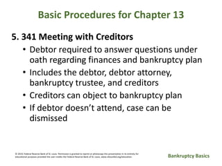 Basic Procedures for Chapter 13
5. 341 Meeting with Creditors
• Debtor required to answer questions under
oath regarding finances and bankruptcy plan
• Includes the debtor, debtor attorney,
bankruptcy trustee, and creditors
• Creditors can object to bankruptcy plan
• If debtor doesn’t attend, case can be
dismissed
Bankruptcy Basics
© 2019, Federal Reserve Bank of St. Louis. Permission is granted to reprint or photocopy this presentation in its entirety for
educational purposes provided the user credits the Federal Reserve Bank of St. Louis, www.stlouisfed.org/education.
 