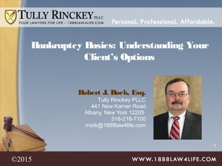 1
Robert J. Rock, Esq.
Tully Rinckey PLLC
441 New Karner Road
Albany, New York 12205
518-218-7100
rrock@1888law4life.com
Bankruptcy Basics: Understanding Your
Client’s Options
©2015
 
