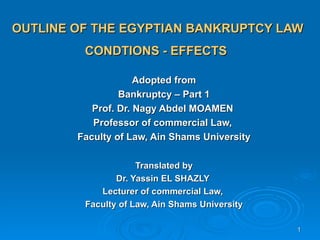 OUTLINE OF THE EGYPTIAN BANKRUPTCY LAW
         CONDTIONS - EFFECTS

                     Adopted from
                 Bankruptcy – Part 1
           Prof. Dr. Nagy Abdel MOAMEN
           Professor of commercial Law,
        Faculty of Law, Ain Shams University

                     Translated by
                Dr. Yassin EL SHAZLY
            Lecturer of commercial Law,
         Faculty of Law, Ain Shams University

                                                1
 