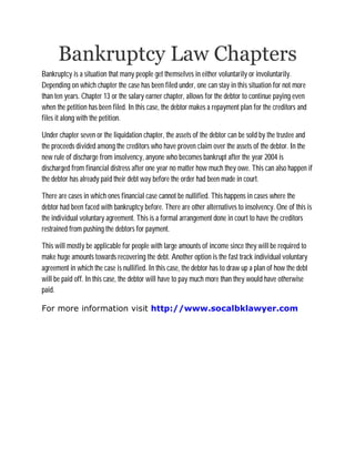 Bankruptcy Law Chapters
Bankruptcy is a situation that many people get themselves in either voluntarily or involuntarily.
Depending on which chapter the case has been filed under, one can stay in this situation for not more
than ten years. Chapter 13 or the salary earner chapter, allows for the debtor to continue paying even
when the petition has been filed. In this case, the debtor makes a repayment plan for the creditors and
files it along with the petition.

Under chapter seven or the liquidation chapter, the assets of the debtor can be sold by the trustee and
the proceeds divided among the creditors who have proven claim over the assets of the debtor. In the
new rule of discharge from insolvency, anyone who becomes bankrupt after the year 2004 is
discharged from financial distress after one year no matter how much they owe. This can also happen if
the debtor has already paid their debt way before the order had been made in court.

There are cases in which ones financial case cannot be nullified. This happens in cases where the
debtor had been faced with bankruptcy before. There are other alternatives to insolvency. One of this is
the individual voluntary agreement. This is a formal arrangement done in court to have the creditors
restrained from pushing the debtors for payment.

This will mostly be applicable for people with large amounts of income since they will be required to
make huge amounts towards recovering the debt. Another option is the fast track individual voluntary
agreement in which the case is nullified. In this case, the debtor has to draw up a plan of how the debt
will be paid off. In this case, the debtor will have to pay much more than they would have otherwise
paid.

For more information visit http://www.socalbklawyer.com
 