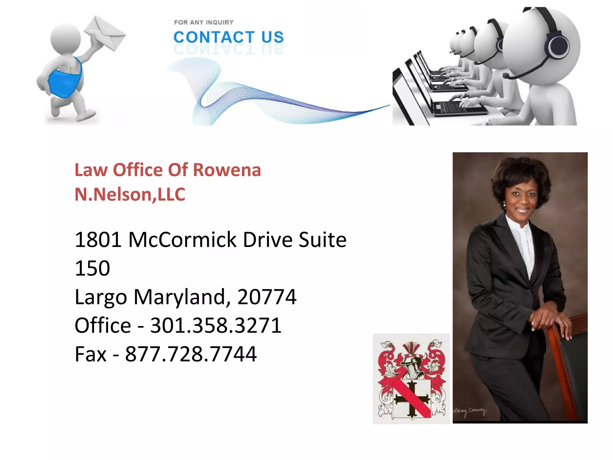 Law Office Of Rowena
N.Nelson,LLC
1801 McCormick Drive Suite
150
Largo Maryland, 20774
Office - 301.358.3271
Fax - 877.728.7744