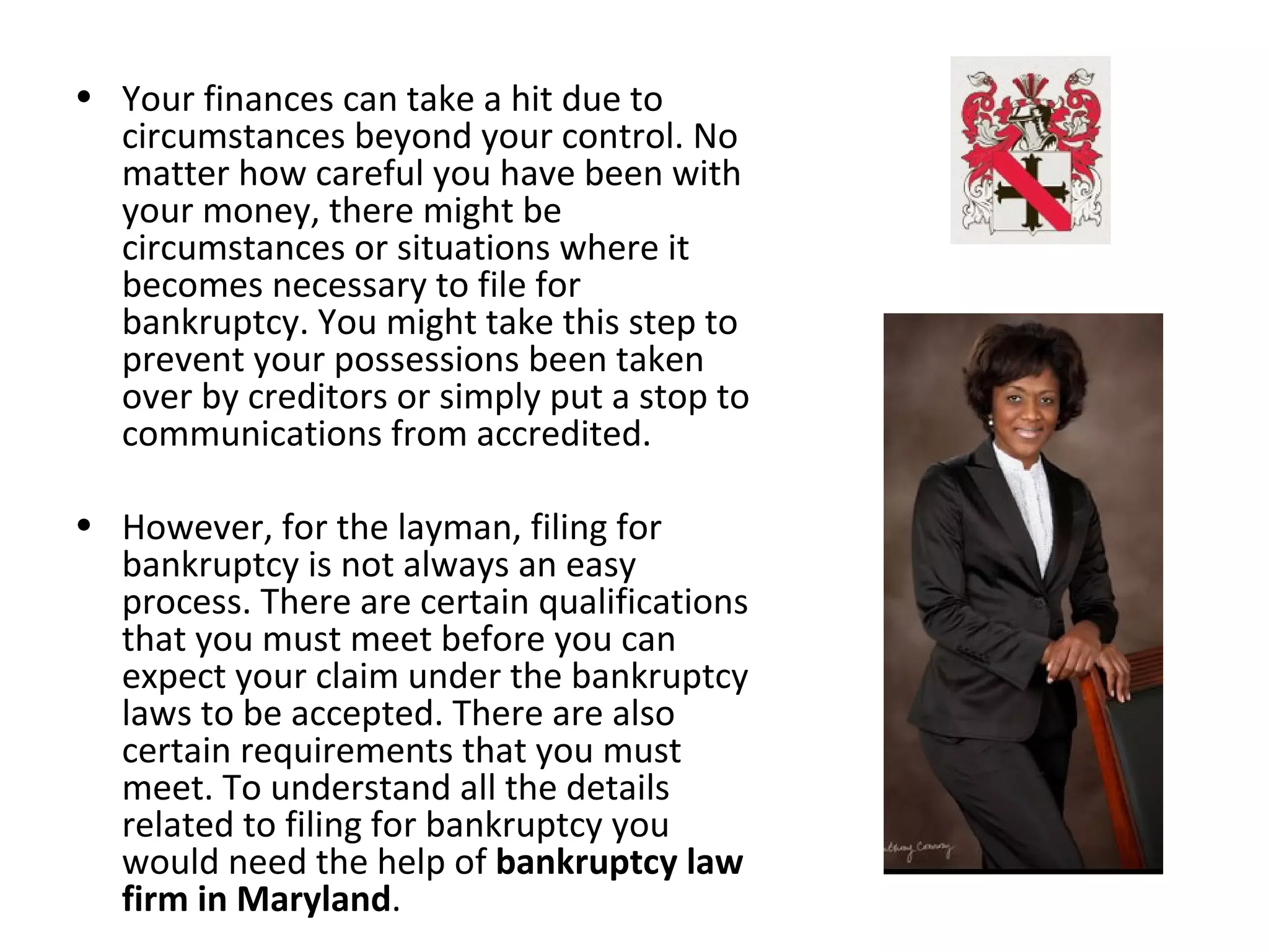 • Your finances can take a hit due to
circumstances beyond your control. No
matter how careful you have been with
your money, there might be
circumstances or situations where it
becomes necessary to file for
bankruptcy. You might take this step to
prevent your possessions been taken
over by creditors or simply put a stop to
communications from accredited.
• However, for the layman, filing for
bankruptcy is not always an easy
process. There are certain qualifications
that you must meet before you can
expect your claim under the bankruptcy
laws to be accepted. There are also
certain requirements that you must
meet. To understand all the details
related to filing for bankruptcy you
would need the help of bankruptcy law
firm in Maryland.