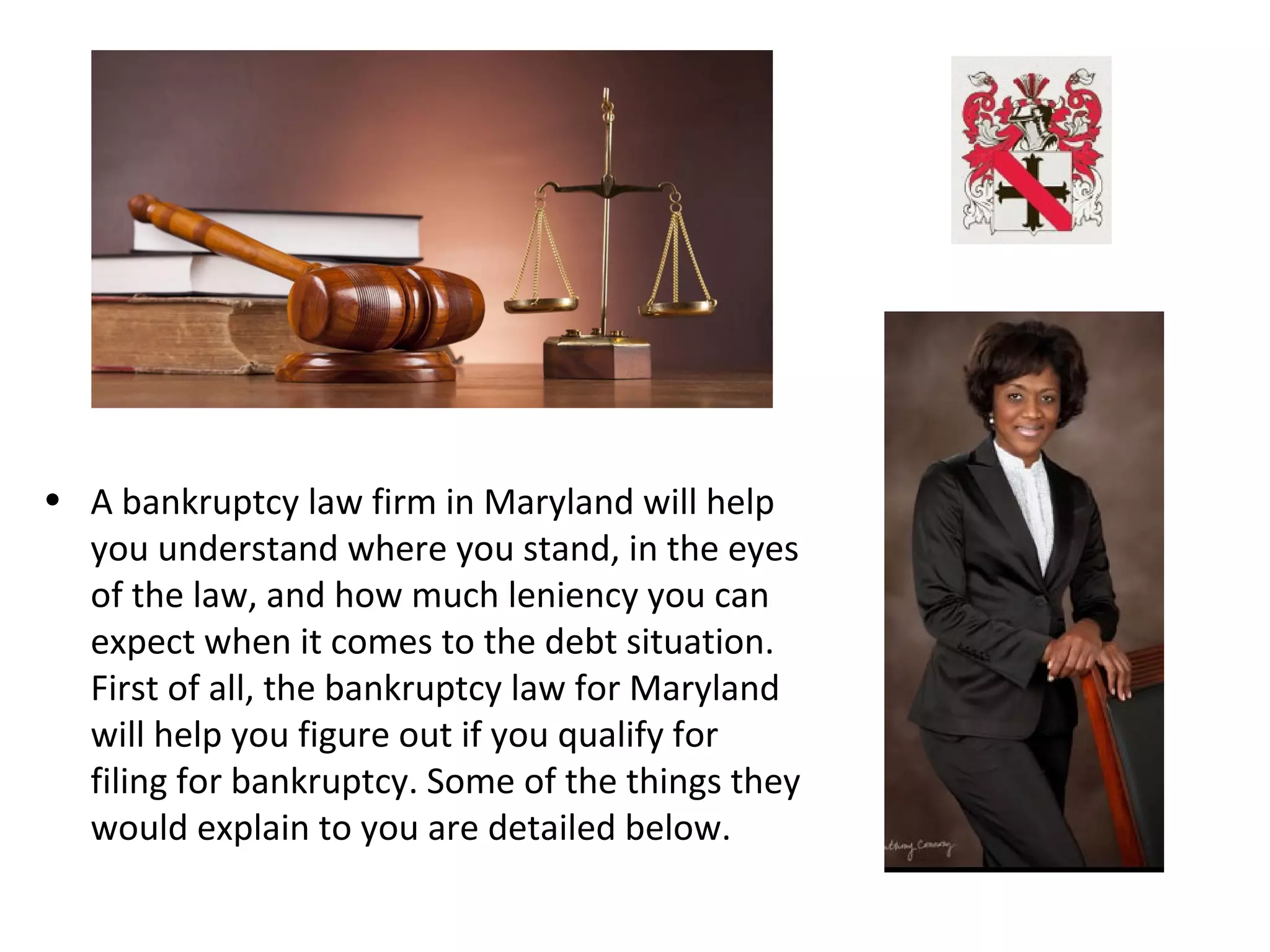 • A bankruptcy law firm in Maryland will help
you understand where you stand, in the eyes
of the law, and how much leniency you can
expect when it comes to the debt situation.
First of all, the bankruptcy law for Maryland
will help you figure out if you qualify for
filing for bankruptcy. Some of the things they
would explain to you are detailed below.