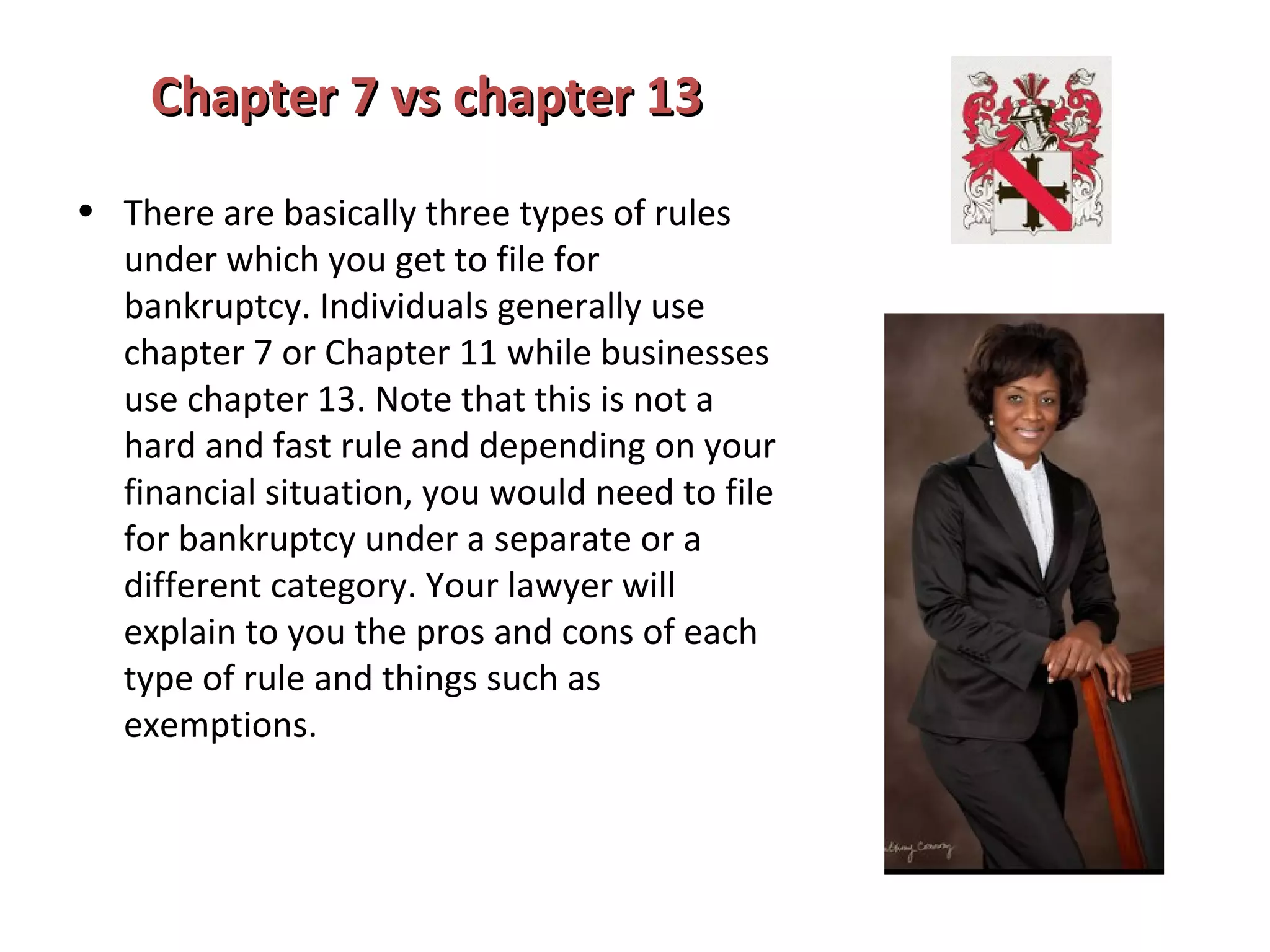 Chapter 7 vs chapter 13Chapter 7 vs chapter 13
• There are basically three types of rules
under which you get to file for
bankruptcy. Individuals generally use
chapter 7 or Chapter 11 while businesses
use chapter 13. Note that this is not a
hard and fast rule and depending on your
financial situation, you would need to file
for bankruptcy under a separate or a
different category. Your lawyer will
explain to you the pros and cons of each
type of rule and things such as
exemptions.