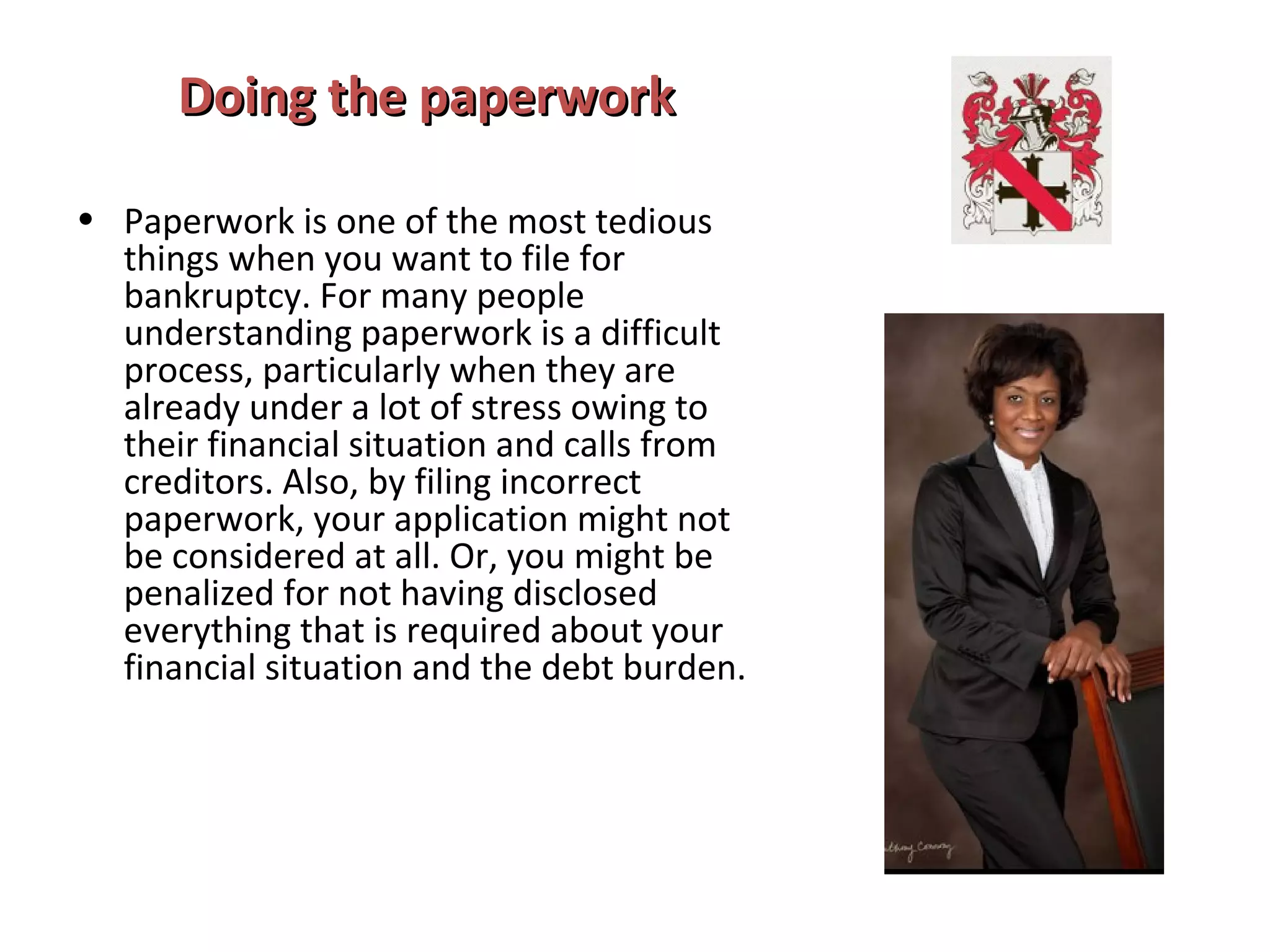 Doing the paperworkDoing the paperwork
• Paperwork is one of the most tedious
things when you want to file for
bankruptcy. For many people
understanding paperwork is a difficult
process, particularly when they are
already under a lot of stress owing to
their financial situation and calls from
creditors. Also, by filing incorrect
paperwork, your application might not
be considered at all. Or, you might be
penalized for not having disclosed
everything that is required about your
financial situation and the debt burden.