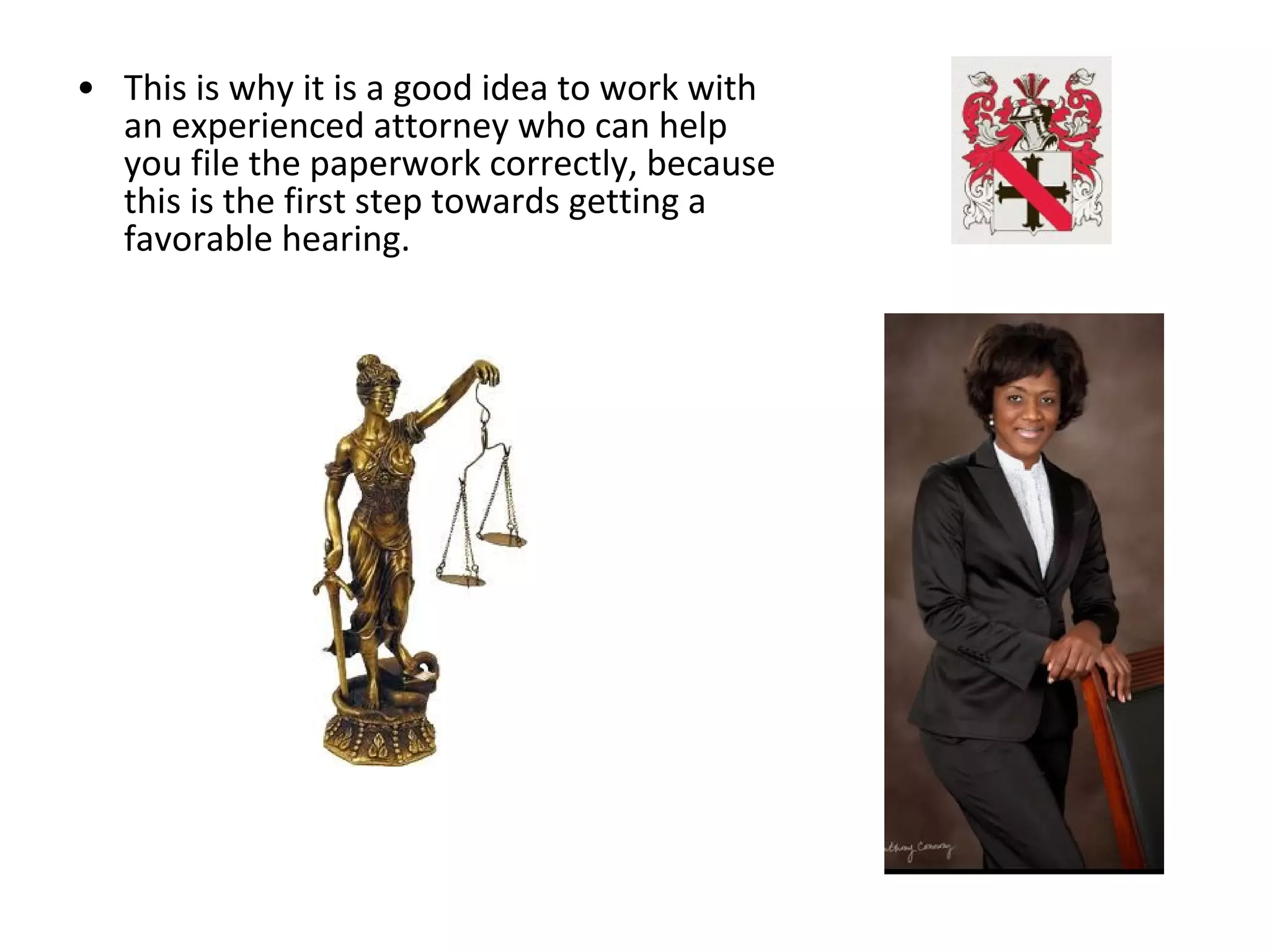 • This is why it is a good idea to work with
an experienced attorney who can help
you file the paperwork correctly, because
this is the first step towards getting a
favorable hearing.