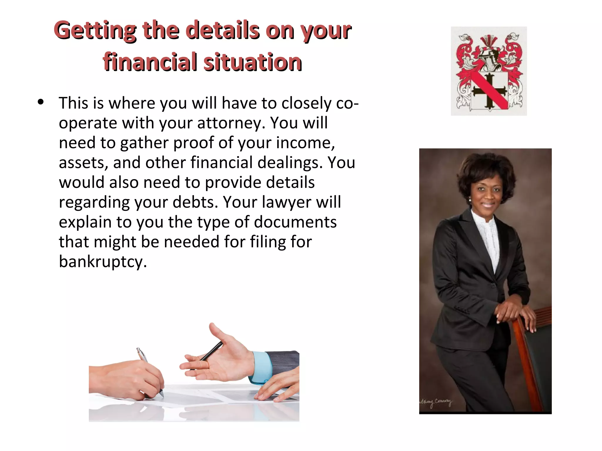 Getting the details on yourGetting the details on your
financial situationfinancial situation
• This is where you will have to closely co-
operate with your attorney. You will
need to gather proof of your income,
assets, and other financial dealings. You
would also need to provide details
regarding your debts. Your lawyer will
explain to you the type of documents
that might be needed for filing for
bankruptcy.