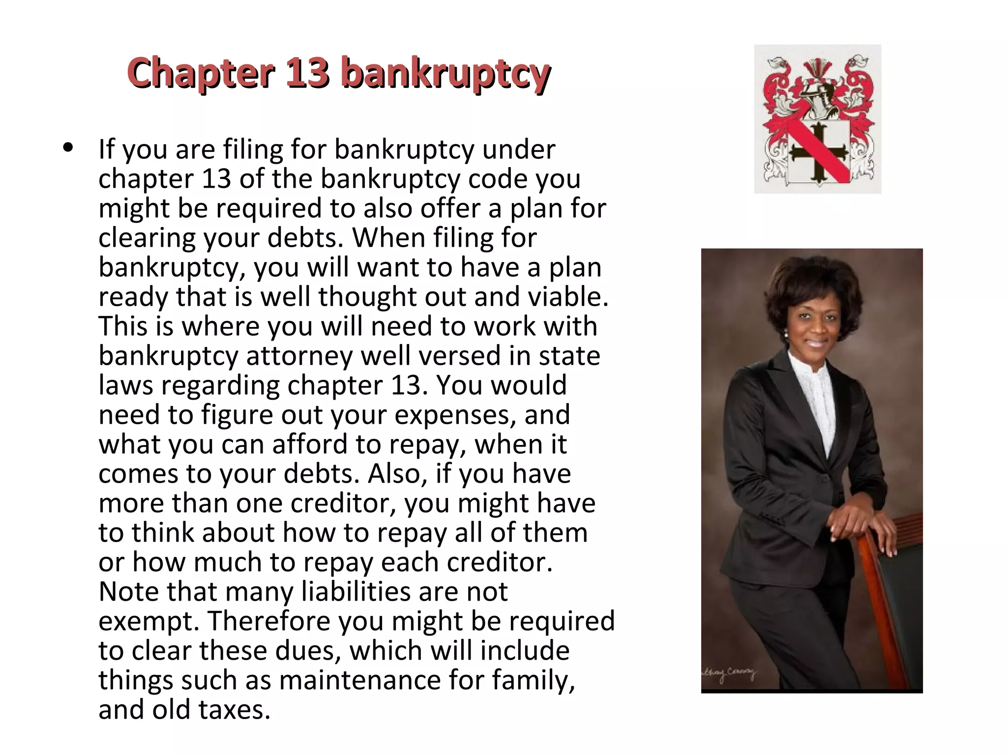 Chapter 13 bankruptcyChapter 13 bankruptcy
• If you are filing for bankruptcy under
chapter 13 of the bankruptcy code you
might be required to also offer a plan for
clearing your debts. When filing for
bankruptcy, you will want to have a plan
ready that is well thought out and viable.
This is where you will need to work with
bankruptcy attorney well versed in state
laws regarding chapter 13. You would
need to figure out your expenses, and
what you can afford to repay, when it
comes to your debts. Also, if you have
more than one creditor, you might have
to think about how to repay all of them
or how much to repay each creditor.
Note that many liabilities are not
exempt. Therefore you might be required
to clear these dues, which will include
things such as maintenance for family,
and old taxes.
