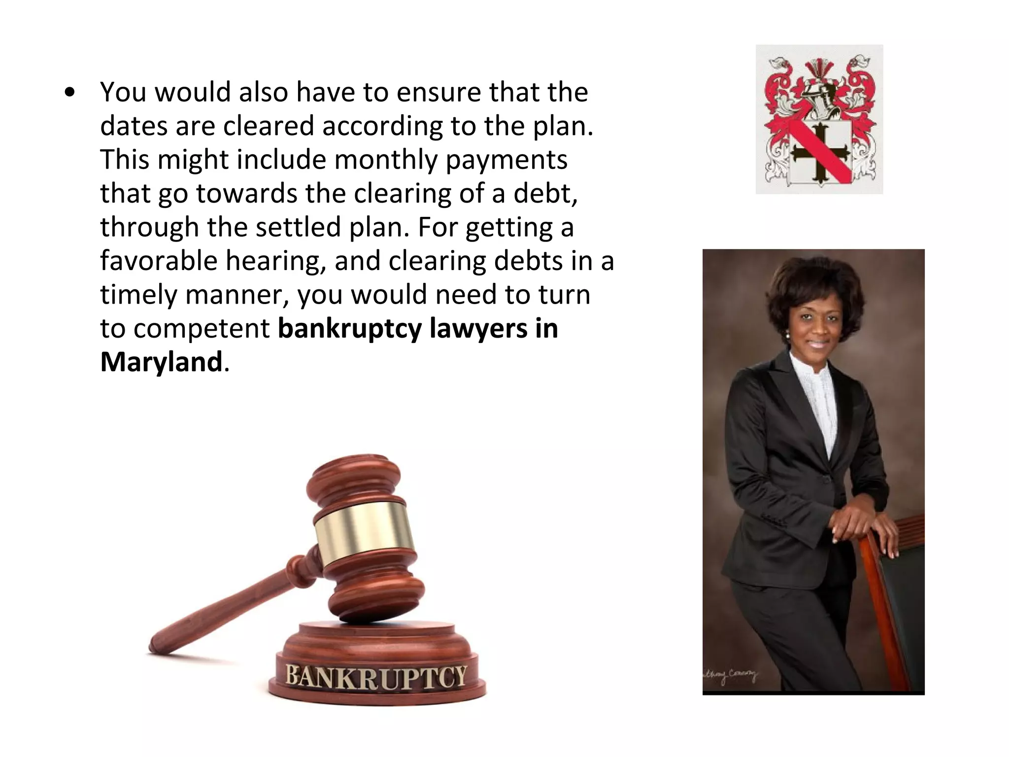 • You would also have to ensure that the
dates are cleared according to the plan.
This might include monthly payments
that go towards the clearing of a debt,
through the settled plan. For getting a
favorable hearing, and clearing debts in a
timely manner, you would need to turn
to competent bankruptcy lawyers in
Maryland.