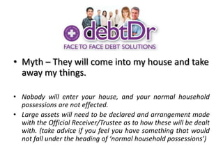 Myth – They will come into my house and take away my things.Nobody will enter your house, and your normal household possessions are not effected. Large assets will need to be declared and arrangement made with the Official Receiver/Trustee as to how these will be dealt with. (take advice if you feel you have something that would not fall under the heading of ‘normal household possessions’)