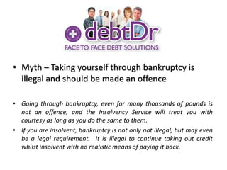 Myth – Taking yourself through bankruptcy is illegal and should be made an offenceGoing through bankruptcy, even for many thousands of pounds is not an offence, and the Insolvency Service will treat you with courtesy as long as you do the same to them.If you are insolvent, bankruptcy is not only not illegal, but may even be a legal requirement.  It is illegal to continue taking out credit whilst insolvent with no realistic means of paying it back.