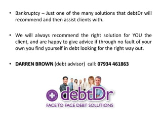 Bankruptcy – Just one of the many solutions that debtDr will recommend and then assist clients with.We will always recommend the right solution for YOU the client, and are happy to give advice if through no fault of your own you find yourself in debt looking for the right way out.DARREN BROWN (debt advisor)  call: 07934 461863