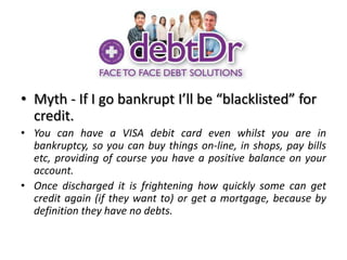 Myth - If I go bankrupt I’ll be “blacklisted” for credit.You can have a VISA debit card even whilst you are in bankruptcy, so you can buy things on-line, in shops, pay bills etc, providing of course you have a positive balance on your account.Once discharged it is frightening how quickly some can get credit again (if they want to) or get a mortgage, because by definition they have no debts.