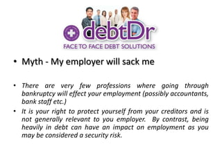 Myth - My employer will sack meThere are very few professions where going through bankruptcy will effect your employment (possibly accountants, bank staff etc.)It is your right to protect yourself from your creditors and is not generally relevant to you employer.  By contrast, being heavily in debt can have an impact on employment as you may be considered a security risk.