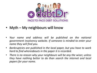 Myth – My neighbours will knowYour name and address will be published on the national government insolvency website. If someone is minded to enter your name they will find you.Bankruptcies are published in the local paper, but you have to work hard to find whereabouts in the paper it is recorded. There is no reason why your neighbours will be any the wiser, unless they have nothing better to do than search the internet and local papers for your name.