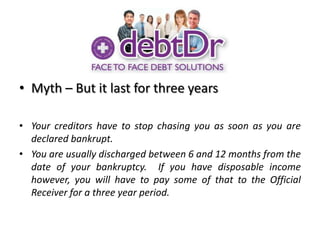 Myth – But it last for three yearsYour creditors have to stop chasing you as soon as you are declared bankrupt.You are usually discharged between 6 and 12 months from the date of your bankruptcy.  If you have disposable income however, you will have to pay some of that to the Official Receiver for a three year period.