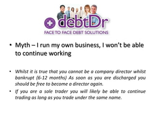 Myth – I run my own business, I won’t be able to continue workingWhilst it is true that you cannot be a company director whilst bankrupt (6-12 months) As soon as you are discharged you should be free to become a director again.If you are a sole trader you will likely be able to continue trading as long as you trade under the same name.